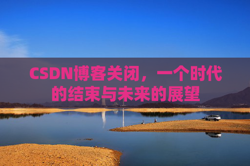 CSDN博客关闭，一个时代的结束与未来的展望